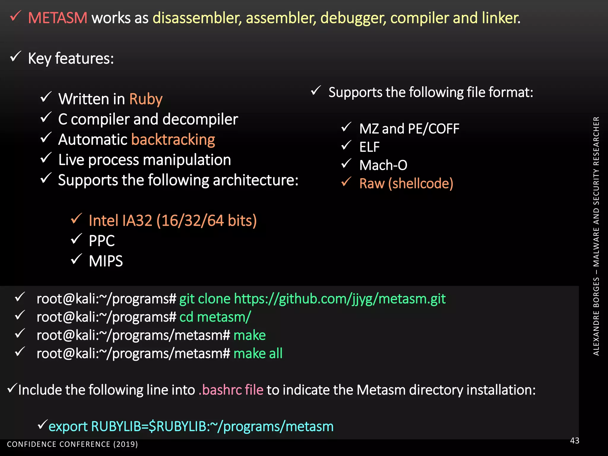 CONFIDENCE CONFERENCE (2019) 43
ALEXANDREBORGES–MALWAREANDSECURITYRESEARCHER
 METASM works as disassembler, assembler, debugger, compiler and linker.
 Key features:
 Written in Ruby
 C compiler and decompiler
 Automatic backtracking
 Live process manipulation
 Supports the following architecture:
 Intel IA32 (16/32/64 bits)
 PPC
 MIPS
 Supports the following file format:
 MZ and PE/COFF
 ELF
 Mach-O
 Raw (shellcode)
 root@kali:~/programs# git clone https://github.com/jjyg/metasm.git
 root@kali:~/programs# cd metasm/
 root@kali:~/programs/metasm# make
 root@kali:~/programs/metasm# make all
Include the following line into .bashrc file to indicate the Metasm directory installation:
export RUBYLIB=$RUBYLIB:~/programs/metasm
 