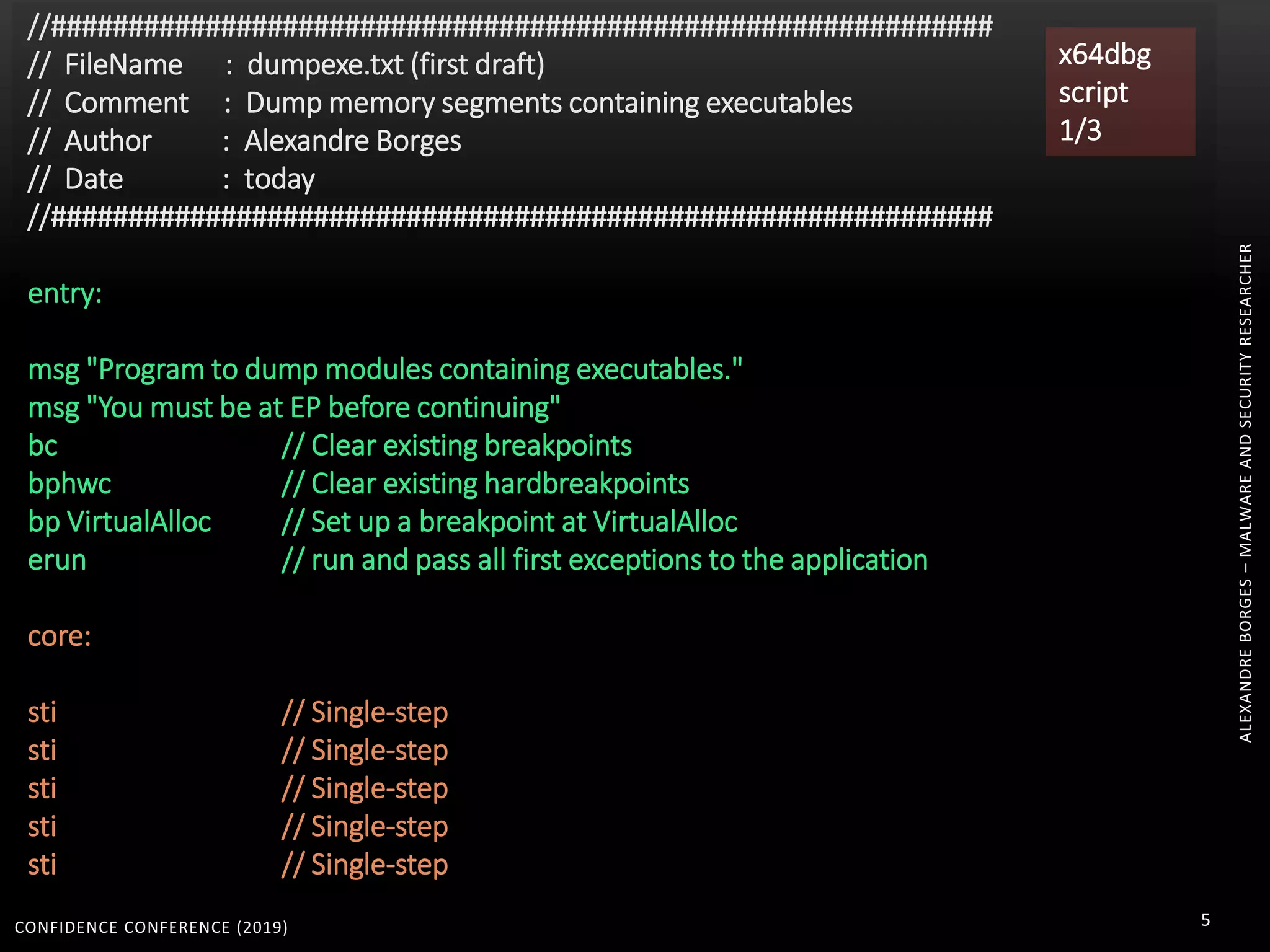 CONFIDENCE CONFERENCE (2019) 5
//#############################################################
// FileName : dumpexe.txt (first draft)
// Comment : Dump memory segments containing executables
// Author : Alexandre Borges
// Date : today
//#############################################################
entry:
msg "Program to dump modules containing executables."
msg "You must be at EP before continuing"
bc // Clear existing breakpoints
bphwc // Clear existing hardbreakpoints
bp VirtualAlloc // Set up a breakpoint at VirtualAlloc
erun // run and pass all first exceptions to the application
core:
sti // Single-step
sti // Single-step
sti // Single-step
sti // Single-step
sti // Single-step
x64dbg
script
1/3
ALEXANDREBORGES–MALWAREANDSECURITYRESEARCHER
 