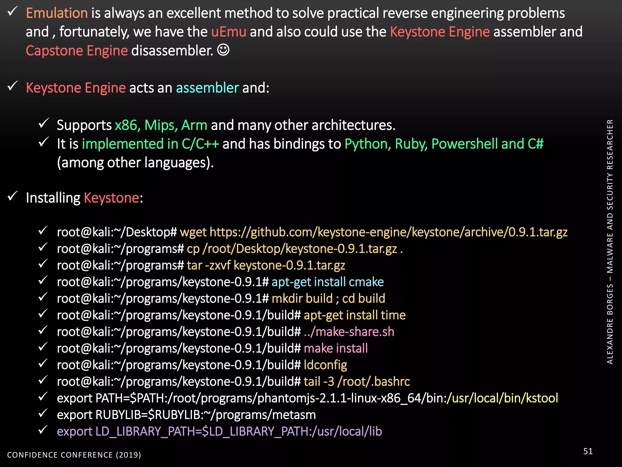 CONFIDENCE CONFERENCE (2019) 51
ALEXANDREBORGES–MALWAREANDSECURITYRESEARCHER
 Emulation is always an excellent method to solve practical reverse engineering problems
and , fortunately, we have the uEmu and also could use the Keystone Engine assembler and
Capstone Engine disassembler. 
 Keystone Engine acts an assembler and:
 Supports x86, Mips, Arm and many other architectures.
 It is implemented in C/C++ and has bindings to Python, Ruby, Powershell and C#
(among other languages).
 Installing Keystone:
 root@kali:~/Desktop# wget https://github.com/keystone-engine/keystone/archive/0.9.1.tar.gz
 root@kali:~/programs# cp /root/Desktop/keystone-0.9.1.tar.gz .
 root@kali:~/programs# tar -zxvf keystone-0.9.1.tar.gz
 root@kali:~/programs/keystone-0.9.1# apt-get install cmake
 root@kali:~/programs/keystone-0.9.1# mkdir build ; cd build
 root@kali:~/programs/keystone-0.9.1/build# apt-get install time
 root@kali:~/programs/keystone-0.9.1/build# ../make-share.sh
 root@kali:~/programs/keystone-0.9.1/build# make install
 root@kali:~/programs/keystone-0.9.1/build# ldconfig
 root@kali:~/programs/keystone-0.9.1/build# tail -3 /root/.bashrc
 export PATH=$PATH:/root/programs/phantomjs-2.1.1-linux-x86_64/bin:/usr/local/bin/kstool
 export RUBYLIB=$RUBYLIB:~/programs/metasm
 export LD_LIBRARY_PATH=$LD_LIBRARY_PATH:/usr/local/lib
 