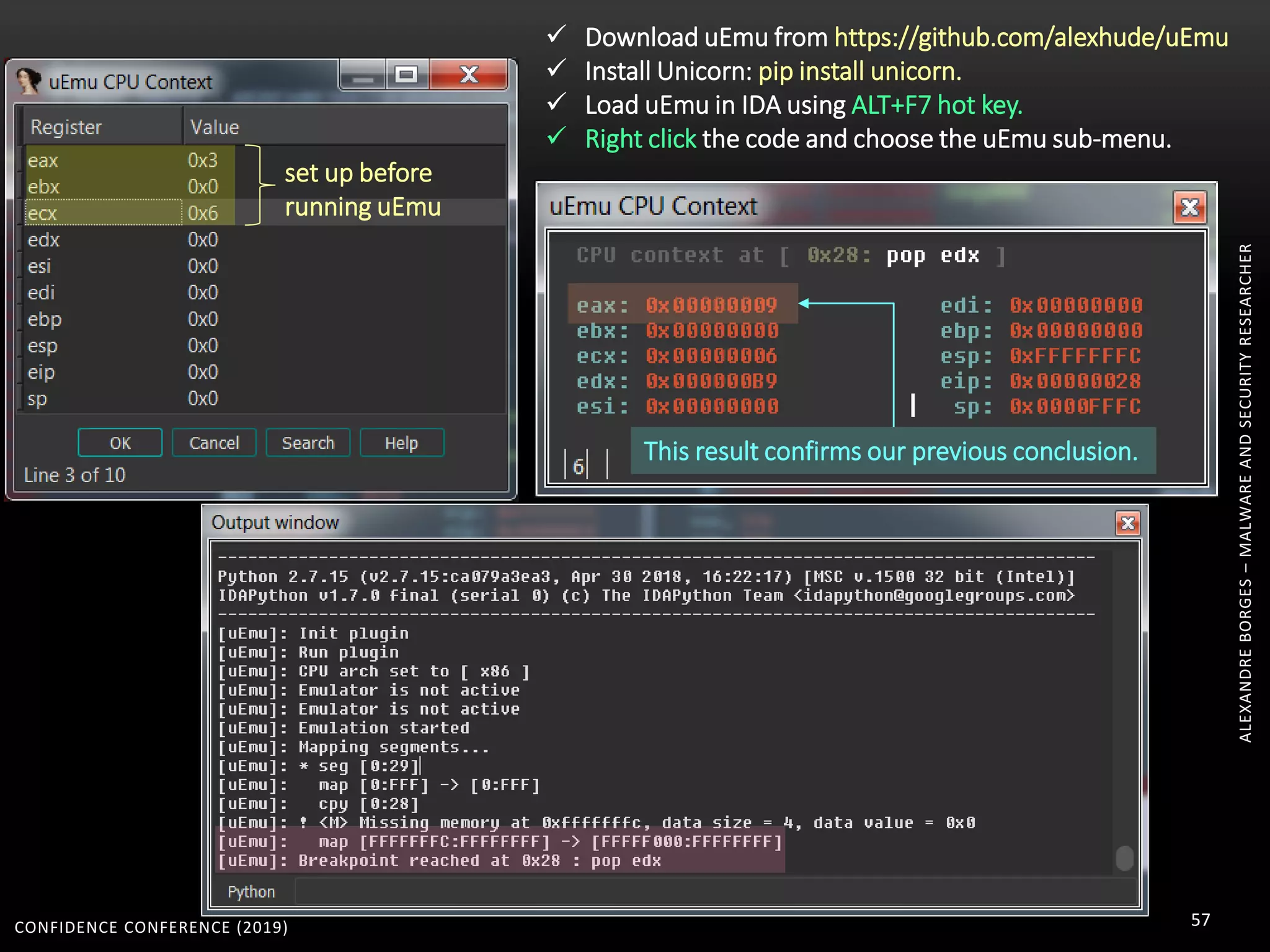 CONFIDENCE CONFERENCE (2019) 57
ALEXANDREBORGES–MALWAREANDSECURITYRESEARCHER
set up before
running uEmu
This result confirms our previous conclusion.
 Download uEmu from https://github.com/alexhude/uEmu
 Install Unicorn: pip install unicorn.
 Load uEmu in IDA using ALT+F7 hot key.
 Right click the code and choose the uEmu sub-menu.
 