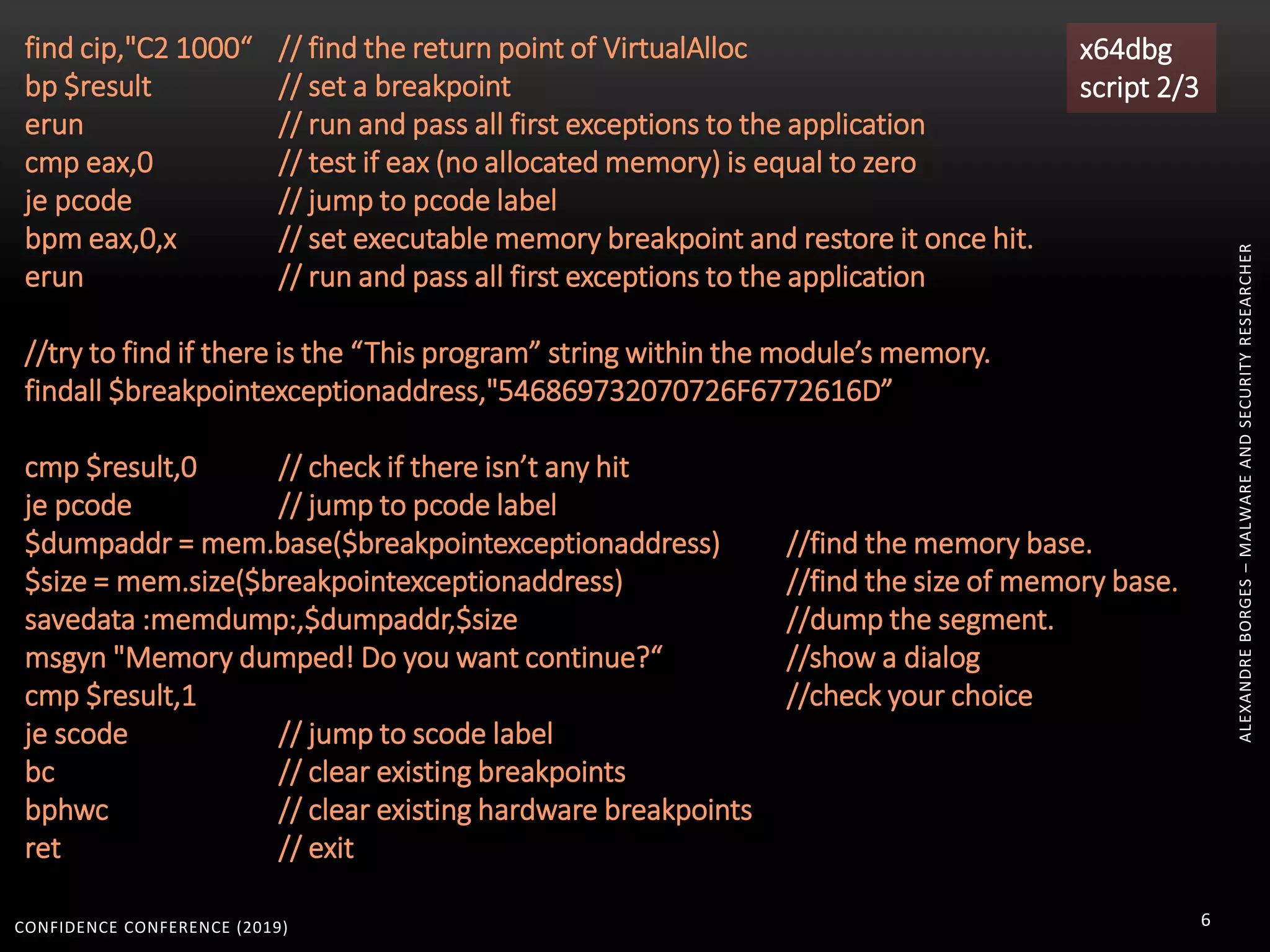 CONFIDENCE CONFERENCE (2019) 6
find cip,"C2 1000“ // find the return point of VirtualAlloc
bp $result // set a breakpoint
erun // run and pass all first exceptions to the application
cmp eax,0 // test if eax (no allocated memory) is equal to zero
je pcode // jump to pcode label
bpm eax,0,x // set executable memory breakpoint and restore it once hit.
erun // run and pass all first exceptions to the application
//try to find if there is the “This program” string within the module’s memory.
findall $breakpointexceptionaddress,"546869732070726F6772616D”
cmp $result,0 // check if there isn’t any hit
je pcode // jump to pcode label
$dumpaddr = mem.base($breakpointexceptionaddress) //find the memory base.
$size = mem.size($breakpointexceptionaddress) //find the size of memory base.
savedata :memdump:,$dumpaddr,$size //dump the segment.
msgyn "Memory dumped! Do you want continue?“ //show a dialog
cmp $result,1 //check your choice
je scode // jump to scode label
bc // clear existing breakpoints
bphwc // clear existing hardware breakpoints
ret // exit
x64dbg
script 2/3
ALEXANDREBORGES–MALWAREANDSECURITYRESEARCHER
 