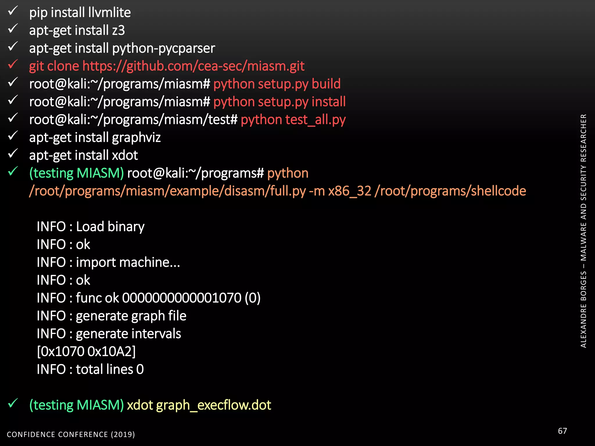 CONFIDENCE CONFERENCE (2019) 67
ALEXANDREBORGES–MALWAREANDSECURITYRESEARCHER
 pip install llvmlite
 apt-get install z3
 apt-get install python-pycparser
 git clone https://github.com/cea-sec/miasm.git
 root@kali:~/programs/miasm# python setup.py build
 root@kali:~/programs/miasm# python setup.py install
 root@kali:~/programs/miasm/test# python test_all.py
 apt-get install graphviz
 apt-get install xdot
 (testing MIASM) root@kali:~/programs# python
/root/programs/miasm/example/disasm/full.py -m x86_32 /root/programs/shellcode
INFO : Load binary
INFO : ok
INFO : import machine...
INFO : ok
INFO : func ok 0000000000001070 (0)
INFO : generate graph file
INFO : generate intervals
[0x1070 0x10A2]
INFO : total lines 0
 (testing MIASM) xdot graph_execflow.dot
 