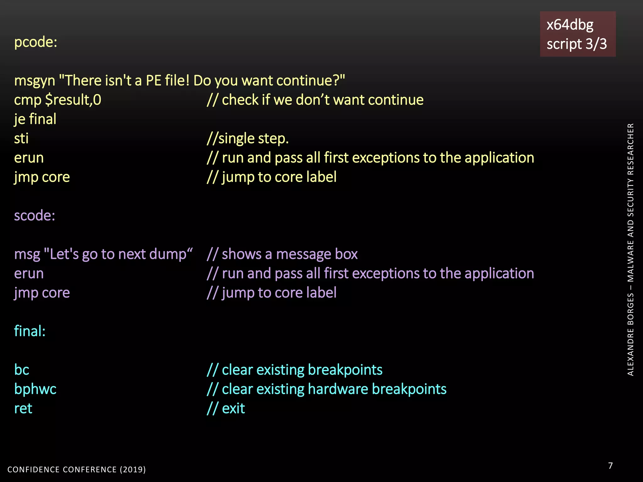 CONFIDENCE CONFERENCE (2019) 7
pcode:
msgyn "There isn't a PE file! Do you want continue?"
cmp $result,0 // check if we don’t want continue
je final
sti //single step.
erun // run and pass all first exceptions to the application
jmp core // jump to core label
scode:
msg "Let's go to next dump“ // shows a message box
erun // run and pass all first exceptions to the application
jmp core // jump to core label
final:
bc // clear existing breakpoints
bphwc // clear existing hardware breakpoints
ret // exit
x64dbg
script 3/3
ALEXANDREBORGES–MALWAREANDSECURITYRESEARCHER
 
