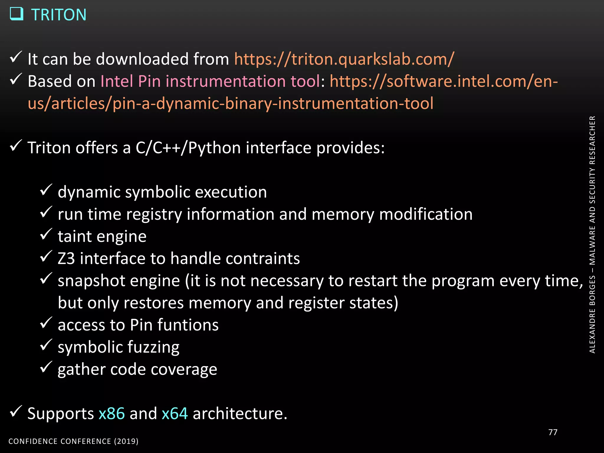 ALEXANDREBORGES–MALWAREANDSECURITYRESEARCHER
CONFIDENCE CONFERENCE (2019)
77
 TRITON
 It can be downloaded from https://triton.quarkslab.com/
 Based on Intel Pin instrumentation tool: https://software.intel.com/en-
us/articles/pin-a-dynamic-binary-instrumentation-tool
 Triton offers a C/C++/Python interface provides:
 dynamic symbolic execution
 run time registry information and memory modification
 taint engine
 Z3 interface to handle contraints
 snapshot engine (it is not necessary to restart the program every time,
but only restores memory and register states)
 access to Pin funtions
 symbolic fuzzing
 gather code coverage
 Supports x86 and x64 architecture.
 