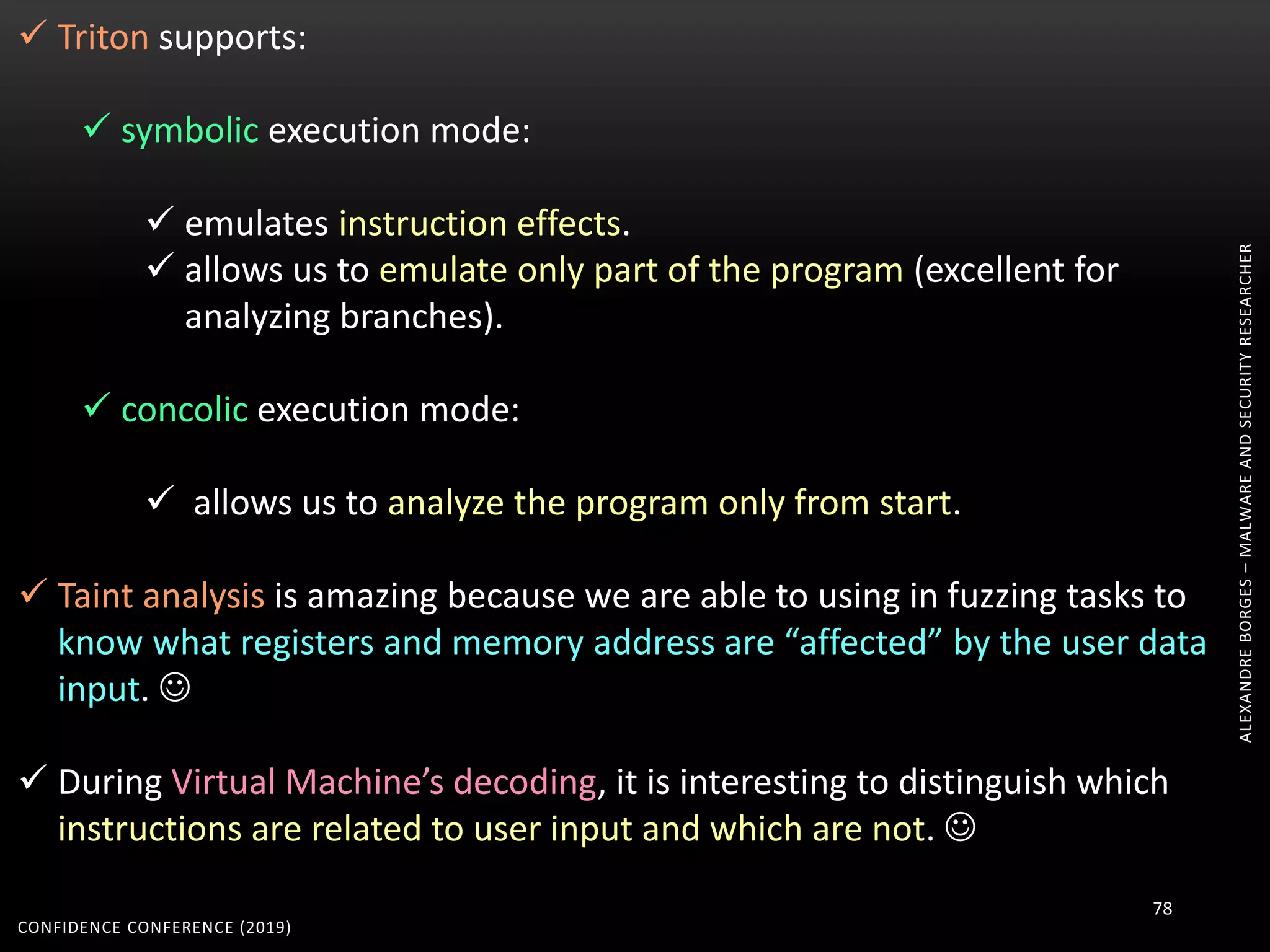 ALEXANDREBORGES–MALWAREANDSECURITYRESEARCHER
CONFIDENCE CONFERENCE (2019)
78
 Triton supports:
 symbolic execution mode:
 emulates instruction effects.
 allows us to emulate only part of the program (excellent for
analyzing branches).
 concolic execution mode:
 allows us to analyze the program only from start.
 Taint analysis is amazing because we are able to using in fuzzing tasks to
know what registers and memory address are “affected” by the user data
input. 
 During Virtual Machine’s decoding, it is interesting to distinguish which
instructions are related to user input and which are not. 
 