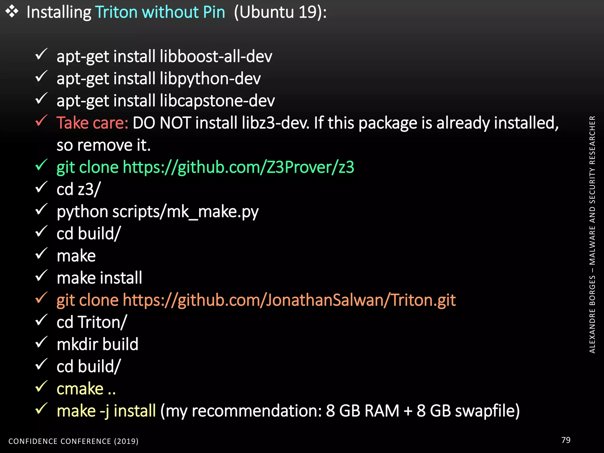 ALEXANDREBORGES–MALWAREANDSECURITYRESEARCHER
CONFIDENCE CONFERENCE (2019) 79
 Installing Triton without Pin (Ubuntu 19):
 apt-get install libboost-all-dev
 apt-get install libpython-dev
 apt-get install libcapstone-dev
 Take care: DO NOT install libz3-dev. If this package is already installed,
so remove it.
 git clone https://github.com/Z3Prover/z3
 cd z3/
 python scripts/mk_make.py
 cd build/
 make
 make install
 git clone https://github.com/JonathanSalwan/Triton.git
 cd Triton/
 mkdir build
 cd build/
 cmake ..
 make -j install (my recommendation: 8 GB RAM + 8 GB swapfile)
 