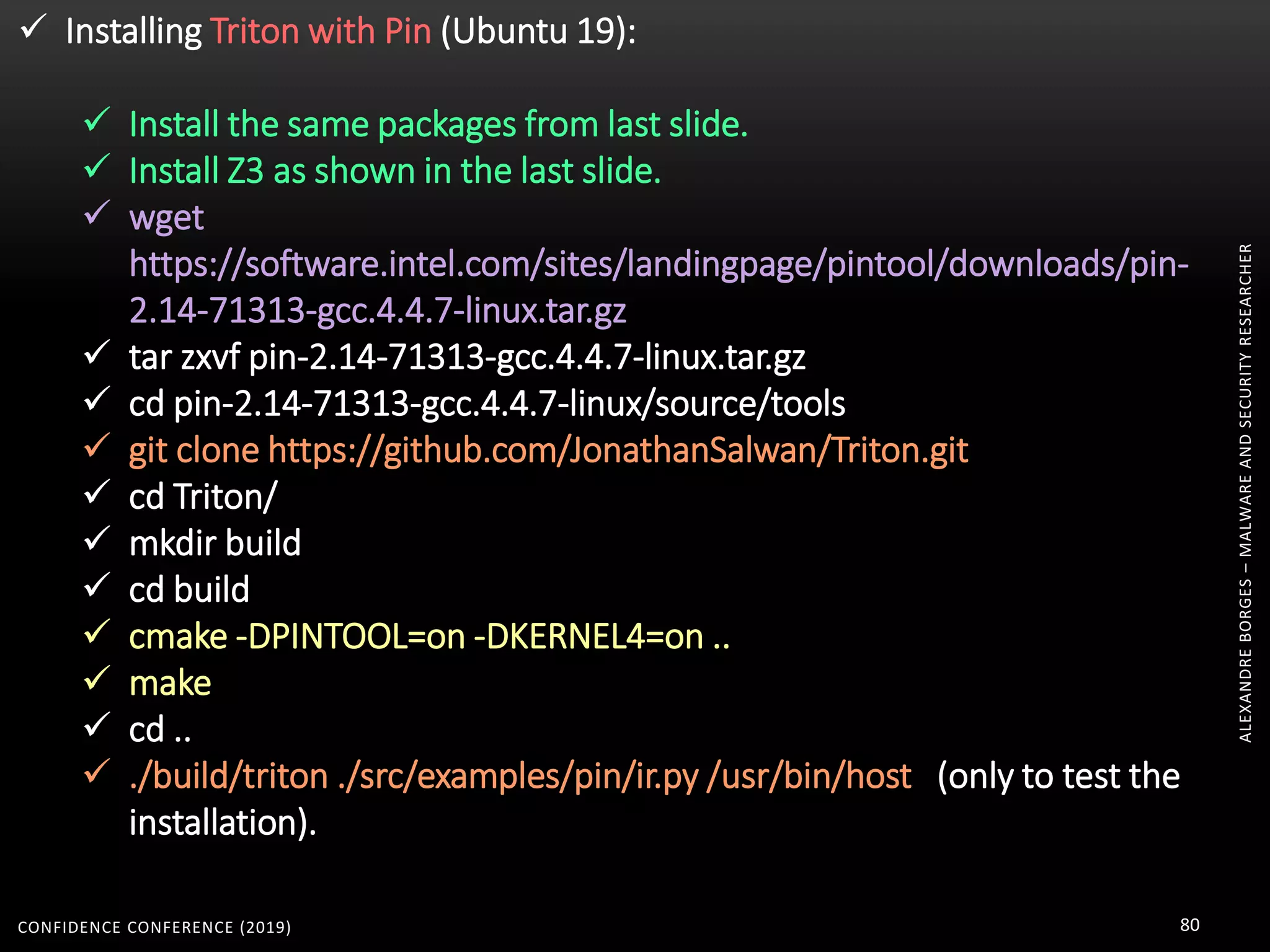 ALEXANDREBORGES–MALWAREANDSECURITYRESEARCHER
CONFIDENCE CONFERENCE (2019) 80
 Installing Triton with Pin (Ubuntu 19):
 Install the same packages from last slide.
 Install Z3 as shown in the last slide.
 wget
https://software.intel.com/sites/landingpage/pintool/downloads/pin-
2.14-71313-gcc.4.4.7-linux.tar.gz
 tar zxvf pin-2.14-71313-gcc.4.4.7-linux.tar.gz
 cd pin-2.14-71313-gcc.4.4.7-linux/source/tools
 git clone https://github.com/JonathanSalwan/Triton.git
 cd Triton/
 mkdir build
 cd build
 cmake -DPINTOOL=on -DKERNEL4=on ..
 make
 cd ..
 ./build/triton ./src/examples/pin/ir.py /usr/bin/host (only to test the
installation).
 