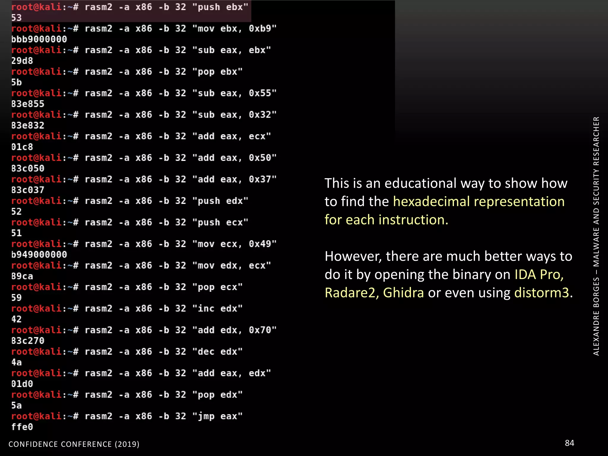 ALEXANDREBORGES–MALWAREANDSECURITYRESEARCHER
CONFIDENCE CONFERENCE (2019) 84
This is an educational way to show how
to find the hexadecimal representation
for each instruction.
However, there are much better ways to
do it by opening the binary on IDA Pro,
Radare2, Ghidra or even using distorm3.
 