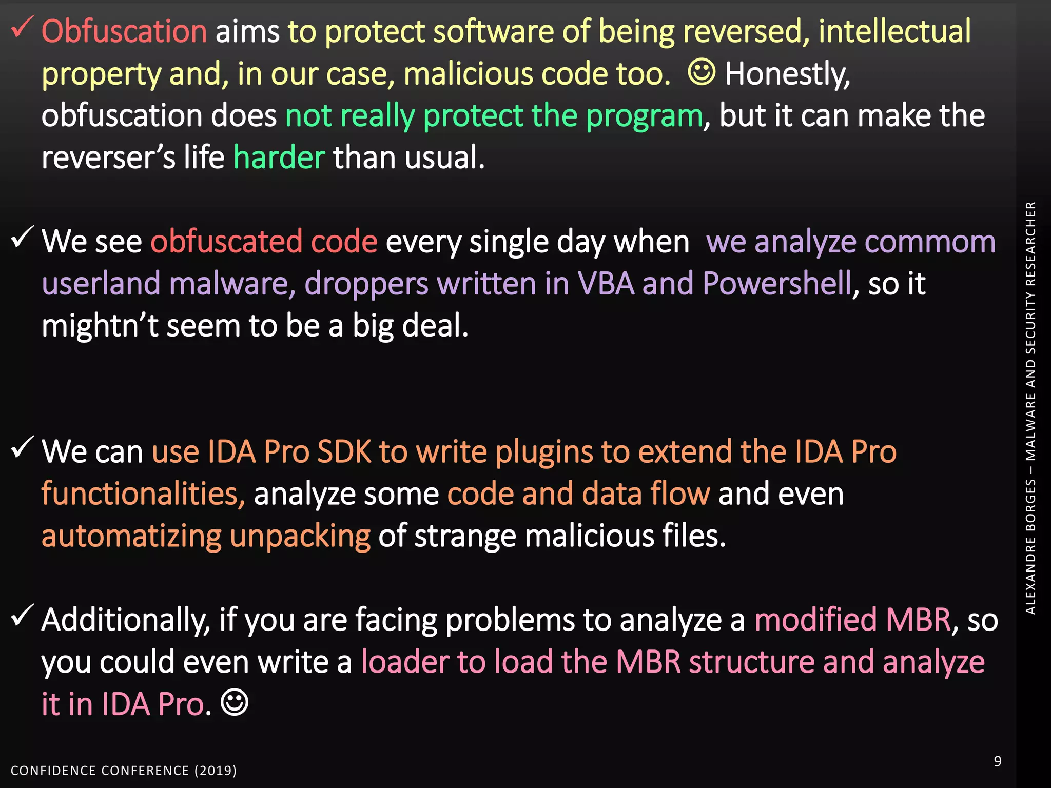 CONFIDENCE CONFERENCE (2019)
9
ALEXANDREBORGES–MALWAREANDSECURITYRESEARCHER
 Obfuscation aims to protect software of being reversed, intellectual
property and, in our case, malicious code too.  Honestly,
obfuscation does not really protect the program, but it can make the
reverser’s life harder than usual.
 We see obfuscated code every single day when we analyze commom
userland malware, droppers written in VBA and Powershell, so it
mightn’t seem to be a big deal.
 We can use IDA Pro SDK to write plugins to extend the IDA Pro
functionalities, analyze some code and data flow and even
automatizing unpacking of strange malicious files.
 Additionally, if you are facing problems to analyze a modified MBR, so
you could even write a loader to load the MBR structure and analyze
it in IDA Pro. 
 