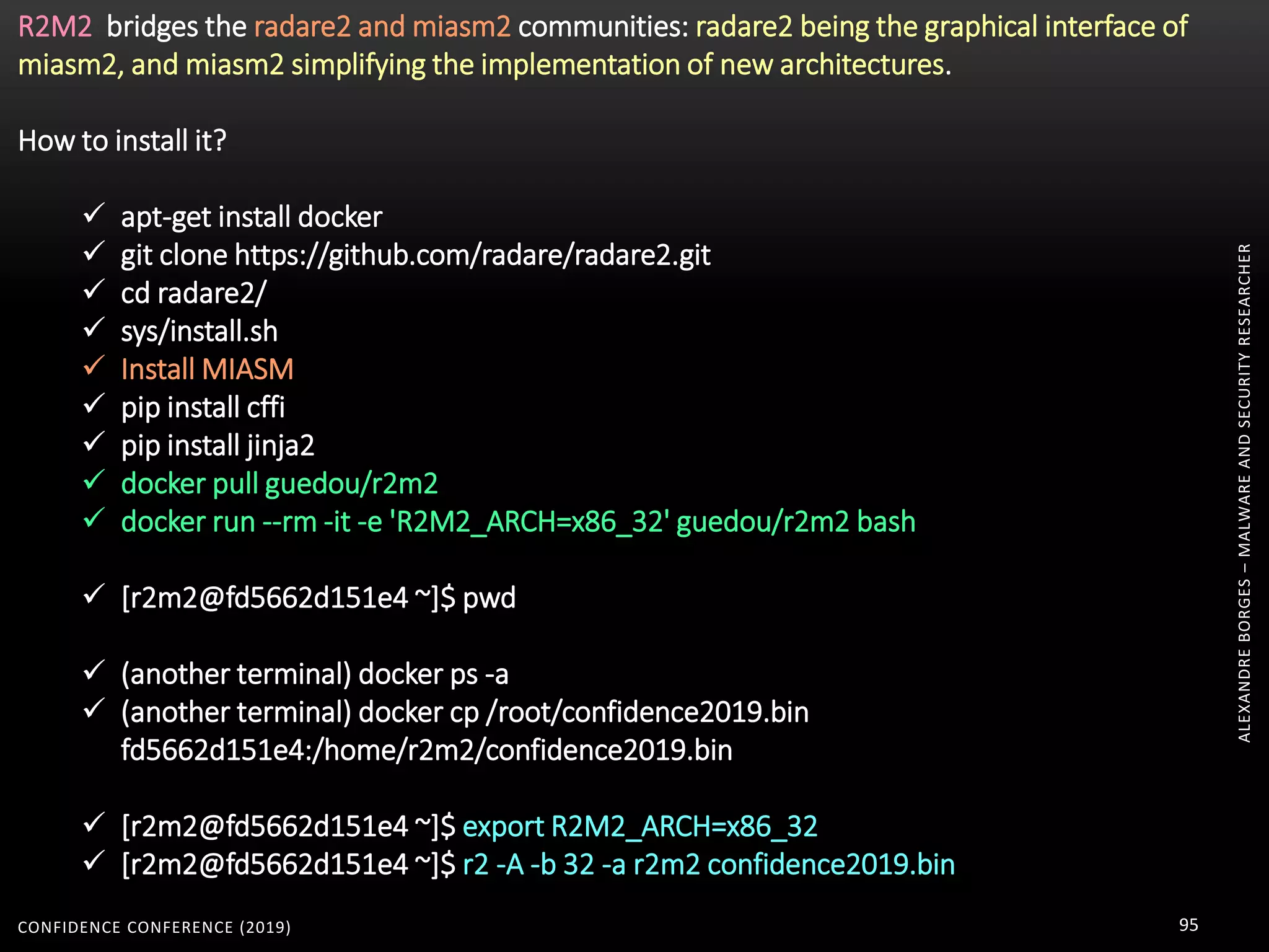 ALEXANDREBORGES–MALWAREANDSECURITYRESEARCHER
CONFIDENCE CONFERENCE (2019) 95
R2M2 bridges the radare2 and miasm2 communities: radare2 being the graphical interface of
miasm2, and miasm2 simplifying the implementation of new architectures.
How to install it?
 apt-get install docker
 git clone https://github.com/radare/radare2.git
 cd radare2/
 sys/install.sh
 Install MIASM
 pip install cffi
 pip install jinja2
 docker pull guedou/r2m2
 docker run --rm -it -e 'R2M2_ARCH=x86_32' guedou/r2m2 bash
 [r2m2@fd5662d151e4 ~]$ pwd
 (another terminal) docker ps -a
 (another terminal) docker cp /root/confidence2019.bin
fd5662d151e4:/home/r2m2/confidence2019.bin
 [r2m2@fd5662d151e4 ~]$ export R2M2_ARCH=x86_32
 [r2m2@fd5662d151e4 ~]$ r2 -A -b 32 -a r2m2 confidence2019.bin
 