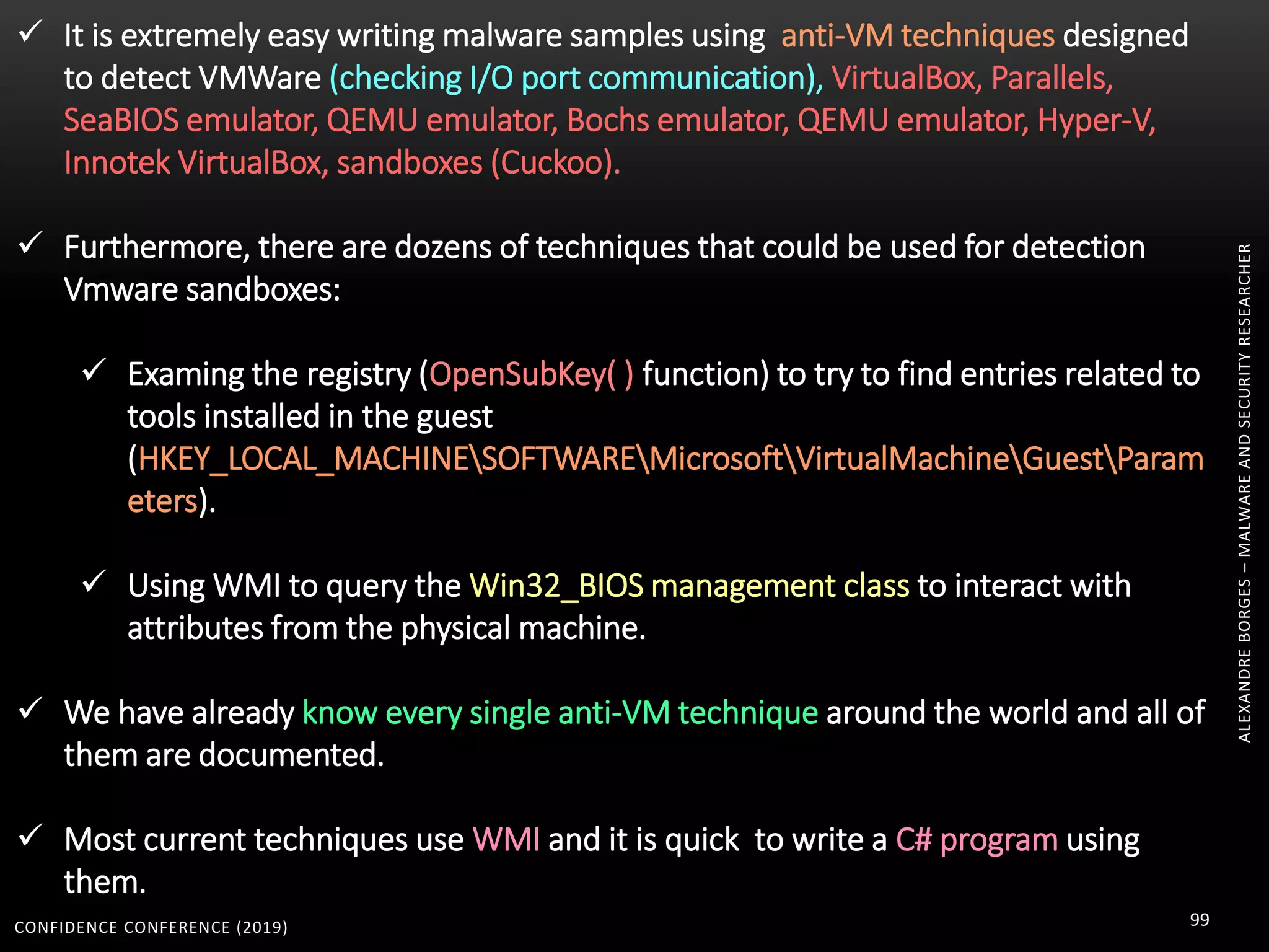 CONFIDENCE CONFERENCE (2019) 99
ALEXANDREBORGES–MALWAREANDSECURITYRESEARCHER
 It is extremely easy writing malware samples using anti-VM techniques designed
to detect VMWare (checking I/O port communication), VirtualBox, Parallels,
SeaBIOS emulator, QEMU emulator, Bochs emulator, QEMU emulator, Hyper-V,
Innotek VirtualBox, sandboxes (Cuckoo).
 Furthermore, there are dozens of techniques that could be used for detection
Vmware sandboxes:
 Examing the registry (OpenSubKey( ) function) to try to find entries related to
tools installed in the guest
(HKEY_LOCAL_MACHINESOFTWAREMicrosoftVirtualMachineGuestParam
eters).
 Using WMI to query the Win32_BIOS management class to interact with
attributes from the physical machine.
 We have already know every single anti-VM technique around the world and all of
them are documented.
 Most current techniques use WMI and it is quick to write a C# program using
them.
 