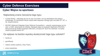 Cyber Defence Exercises
Cyber Wojna na sportowo
Najbardziej znane ćwiczenia tego typu:
• Locked Shield – odbywają się raz do roku na Łotwie i nie są niedostępne dla sektora
prywatnego. W manewrach bierze udział wiele zespołów różnego typu (nie tylko RT i BT, a
np. zespół prawny)
• NCCDC (National Collegiate Cyber Defense Competition) – zawody organizowane raz do
roku w USA, skierowane do koledży. Pierwsze etapy to rozgrywki regionalne (RCCDC),
którą kończą się finałem krajowym (NCCDC). Drużyny BT są 8-mio osobowe, na każdy
zespół przypada dwóch RT.
Co wpływa na bardzo wysoką skuteczność tego typu szkoleń?
• hands-on
• gamifikacja
• realizm (realne systemy, Gray Team)
• praca zespołowa.
 