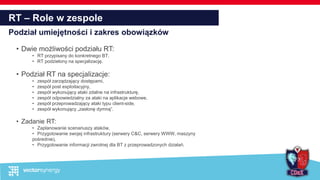 RT – Role w zespole
Podział umiejętności i zakres obowiązków
• Dwie możliwości podziału RT:
• RT przypisany do konkretnego BT,
• RT podzielony na specjalizację.
• Podział RT na specjalizacje:
• zespół zarządzający dostępami,
• zespół post exploitacyjny,
• zespół wykonujący ataki zdalne na infrastrukturę,
• zespół odpowiedzialny za ataki na aplikacje webowe,
• zespół przeprowadzający ataki typu client-side,
• zespół wykonujący „zasłonę dymną”.
• Zadanie RT:
• Zaplanowanie scenariuszy ataków,
• Przygotowanie swojej infrastruktury (serwery C&C, serwery WWW, maszyny
pośrednie),
• Przygotowanie informacji zwrotnej dla BT z przeprowadzonych działań.
 
