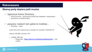 Rekonesans
Skanuj porty dopiero jeśli musisz
• tajemnice Active Directory…
• SPN Scanning – skanowanie portów jest hałaśliwe i niepotrzebne
• polowanie na użytkowników
• pasywny nasłuch tam gdzie to możliwe…
• Windows – netsh
netsh trace start capture=yes overwrite=no tracefile=<FilePath.etl>
default: 250 MB, maxsize=<N>
• LLMNR, NBT-NS
• Responder (https://github.com/SpiderLabs/Responder) – tryb
analizy
 