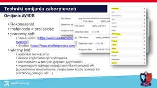 Techniki omijania zabezpieczeń
Omijanie AV/IDS
• Rekonesans!
• msfencode = przeszłość
• pomocny soft:
• Veil–Evasion (https://www.veil-framework.com/framework/veil-
evasion/)
• Shellter (https://www.shellterproject.com/ )
• własny kod:
• autorskie rozwiązania
• własne implementacje szyfrowania
• kod napisany w różnych językach (pyinstaller)
• wspomagany różnego rodzaju technikami omijania AV
(spowalnianie uruchamiania, zwiększenie liczby operacji lub
potrzebnej pamięci, etc…)
 