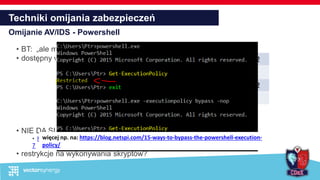 Techniki omijania zabezpieczeń
Omijanie AV/IDS - Powershell
• BT: „ale my też go używamy… :/„
• dostępny w każdej wspieranej wersji Windows
• NIE DA SIĘ GO WYŁĄCZYĆ
• https://gist.github.com/subTee/68749aa53d7ce0fb02e0a64b8961576
7
• restrykcje na wykonywania skryptów?
v 2.0 Windows 7 Windows 2008 R2
v 3.0 Windows 8 Windows 2012
v 4.0 Windows 8.1 Windows 2012 R2
v 5.0 Windows 10 Windows 2016
więcej np. na: https://blog.netspi.com/15-ways-to-bypass-the-powershell-execution-
policy/
 