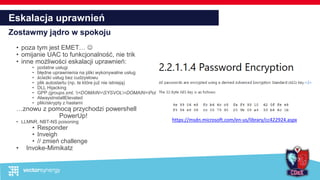 Eskalacja uprawnień
Zostawmy jądro w spokoju
• poza tym jest EMET… 
• omijanie UAC to funkcjonalność, nie trik
• inne możliwości eskalacji uprawnień:
• podatne usługi
• błędne uprawnienia na pliki wykonywalne usług
• ścieżki usług bez cudzysłowu
• plik autostartu (np. te które już nie istnieją)
• DLL Hijacking
• GPP (groups.xml, <DOMAIN>SYSVOL<DOMAIN>Policies)
• AlwaysInstallElevated
• pliki/skrypty z hasłami
…znowu z pomocą przychodzi powershell
PowerUp!
• LLMNR, NBT-NS poisoning
• Responder
• Inveigh
• // zmień challenge
• Invoke-Mimikatz
https://msdn.microsoft.com/en-us/library/cc422924.aspx
 