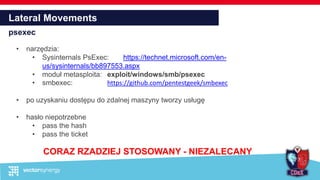 Lateral Movements
psexec
• narzędzia:
• Sysinternals PsExec: https://technet.microsoft.com/en-
us/sysinternals/bb897553.aspx
• moduł metasploita: exploit/windows/smb/psexec
• smbexec: https://github.com/pentestgeek/smbexec
• po uzyskaniu dostępu do zdalnej maszyny tworzy usługę
• hasło niepotrzebne
• pass the hash
• pass the ticket
CORAZ RZADZIEJ STOSOWANY - NIEZALECANY
 