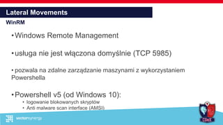 Lateral Movements
WinRM
•Windows Remote Management
•usługa nie jest włączona domyślnie (TCP 5985)
• pozwala na zdalne zarządzanie maszynami z wykorzystaniem
Powershella
•Powershell v5 (od Windows 10):
• logowanie blokowanych skryptów
• Anti malware scan interface (AMSI)
 