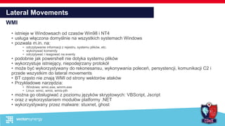 Lateral Movements
WMI
• istnieje w Windowsach od czasów Win98 i NT4
• usługa włączona domyślnie na wszystkich systemach Windows
• pozwala m.in. na:
• odczytywanie informacji z rejestru, systemu plików, etc.
• wykonywać komendy
• odczytywać i reagować na eventy
• podobnie jak powershell nie dotyka systemu plików
• wykorzystuje istniejący, niepodejrzany protokół
• może być wykorzystywany do rekonesansu, wykonywania poleceń, persystencji, komunikacji C2 i
przede wszystkim do lateral movements
• BT często nie znają WMI od strony wektorów ataków
• Przykładowe narzędzia:
• Windows: wmic.exe, winrm.exe
• Linux: wmic, wmis, wmis-pth
• można go obsługiwać z poziomu języków skryptowych: VBScript, Jscript
• oraz z wykorzystaniem modułów platformy .NET
• wykorzystywany przez malware: stuxnet, ghost
 