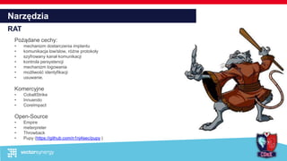 Narzędzia
RAT
Pożądane cechy:
• mechanizm dostarczenia implantu
• komunikacja low/slow, różne protokoły
• szyfrowany kanał komunikacji
• kontrola persystencji
• mechanizm logowania
• możliwość identyfikacji
• usuwanie.
Komercyjne
• CobaltStrike
• Innuendo
• CoreImpact
Open-Source
• Empire
• meterpreter
• Throwback
• Pupy (https://github.com/n1nj4sec/pupy )
 