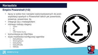 Narzędzia
Empire Powershell (1/2)
• łączy w sobie moc narzędzi wykorzystywanych do post-
exploitacji opartych o Powershell takich jak powertools,
powerup, powerview, itp.
• integruje się z metasploitem
• różnego rodzaju stagery:
• makra
• dll
• war
• USB Rubber Ducky
• komunikacja po http/https
• duże możliwości konfiguracji agentów
• DefaultDelay
• WorkingHours
• DefaultJitter
• DefaultProfile
• KillDate
 
