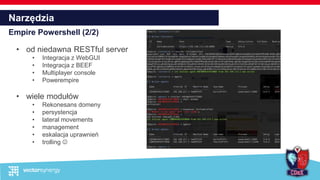 Narzędzia
Empire Powershell (2/2)
• od niedawna RESTful server
• Integracja z WebGUI
• Integracja z BEEF
• Multiplayer console
• Powerempire
• wiele modułów
• Rekonesans domeny
• persystencja
• lateral movements
• management
• eskalacja uprawnień
• trolling 
 