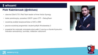 $ whoami
Piotr Kaźmierczak (@n0clues)
• obecnie CDeX CTO i Red Team leader w firmie Vector Synergy
• tester penetracyjny, posiadacz OSCP i gracz CTF – DebugTeam
• wcześniej analityk bezpieczeństwa w SOC w IBM
• jeszcze wcześniej programista i student polityki Wrocławskiej 
• prywatnie fan motocykli, entuzjasta sztuk walki (1-sze kyu w Karate Kyokushin,
instruktor samoobrony), survivalu, militariów i astronomii
 