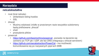 Narzędzia
netcatokształtne
• ncat (brat netcata)
• white/black listing hostów
• SSL
• dnscat
• Musimy edytować źródło w przeciwnym razie wszystkie subdomeny
będą prefixowane „dnscat”
• shell
• przesyłanie plików
• powercat
• https://github.com/besimorhino/powercat - pozwala na łączenie się
zarówno po TCP jak i UDP, ale też DNS (integracja z dnscat serverem)
• https://github.com/secabstraction/PowerCat - ma możliwość
komunikowania się po nazywanych pipe’ach SMB
 