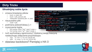 Dirty Tricks
Utrudnijmy sobie życie
• zmiana timestamp plików
• touch –d „data” plik
• touch –r plik_wzorzec plik
• meterpreter: timestomp plik –m „data”
• nieusuwalne pliki
• chattr +i plik
• podmiana poleceń/aliasy ];->
• czyszczenie logów
• find /var/log -name "*log*" -type f | xargs -v
• find /var/log -name "*gz*" -type f | xargs -v
• ruch wychodzący ograniczony? Zeskanuj swoją maszynę
nadsłuchując połączenia przychodzące.
• TCP: nc -nvw 1 -z 10.114.1.83 20-100
• UDP: nc -nvuw 1 -z 10.114.1.83 20-100
• stawiasz backdoora? Pamiętaj o HA 
 