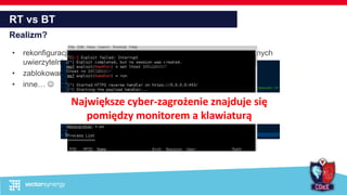 RT vs BT
Realizm?
• rekonfiguracje w trakcie treningu – otwarcie portów, zresetowanie danych
uwierzytelniających,
• zablokowanie usług
• inne… 
Największe cyber-zagrożenie znajduje się
pomiędzy monitorem a klawiaturą
 