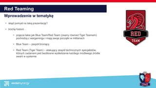 Red Teaming
Wprowadzenie w tematykę
• skąd pomysł na taką prezentację?
• trochę historii…
• pojęcia takie jak Blue Team/Red Team (zwany również Tiger Teamem)
pochodzą z wargamingu i mają swoje początki w militariach
• Blue Team – zespół broniący
• Red Team (Tiger Team) – atakujący zespół technicznych specjalistów,
których zadaniem jest bezlitosne wyśledzenie każdego możliwego źródła
awarii w systemie
 