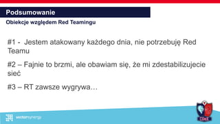 Podsumowanie
Obiekcje względem Red Teamingu
#1 - Jestem atakowany każdego dnia, nie potrzebuję Red
Teamu
#2 – Fajnie to brzmi, ale obawiam się, że mi zdestabilizujecie
sieć
#3 – RT zawsze wygrywa…
 