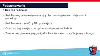 Podsumowanie
Kilka zdań na koniec
• Red Teaming to nie test penetracyjny. Red teaming testuje umiejętności i
procedury.
• Red Team ma sprawić by BT był silniejszy!
• Customizujmy istniejące narzędzia, rozwijajmy nowe techniki.
• Zawsze miej plan awaryjny, jeśli jedna technika zawodzi, spróbuj czegoś innego.
 