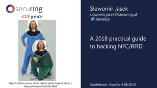 A 2018 practical guide
to hacking NFC/RFID
Sławomir Jasek
slawomir.jasek@securing.pl
slawekja
Confidence, Kraków, 4.06.2018
Slightly edited version of the slightly edited original photo :)
https://vimeo.com/267613809
 