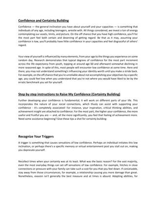 Confidence and Certainty Building
Confidence — the general inclination you have about yourself and your capacities — is something that
individuals of any age, including teenagers, wrestle with. All things considered, we invest a ton of energy
contemplating our assets, limits, and picture. On the off chance that you have high confidence, you'll for
the most part feel both certain and deserving of getting regard. Be that as it may, assuming your
confidence is low, you'll probably have little confidence in your capacities and feel disgraceful of others'
regard.
Your view of yourself is influenced by many elements, from your age to the things you experience on some
random day. Research demonstrates that typical degrees of confidence for the most part increment
across the life expectancy from youth, topping at around age 60 and afterward somewhat declining in
more seasoned age. In spite of this, most people will encounter low confidence at some time. Here and
there, you may not understand something's influencing your identity worth until you make a stride back.
For example, on the off chance that you're unreliable about not accomplishing your objectives by a specific
age, you could feel low when you understand that you're not where you would have liked to be by the
erratic benchmark you set for yourself.
Step by step instructions to Raise My Confidence (Certainty Building)
Further developing your confidence is fundamental; it will work on different parts of your life. This
incorporates the nature of your social connections, which thusly can assist with supporting your
confidence - it's completely associated! For instance, your inspiration, critical thinking abilities, and
achievement insight are attached to confidence. For the most part, the higher your confidence, the more
useful and fruitful you are — and, all the more significantly, you feel that feeling of achievement more.
Need some assistance beginning? Give these tips a shot for certainty building:
Recognize Your Triggers
A trigger is something that causes sensations of low confidence. Perhaps an individual initiates this low
inclination, or perhaps there's a specific memory or virtual entertainment post you stall out on, making
you deprecate yourself.
Recollect times when your certainty was at its least. What was the basic reason? For the vast majority,
even the most everyday things can set off sensations of low confidence. For example, hitches in close
connections or pressure with your family can take such a cost for you that you feel down. If conceivable,
stay away from those circumstances, for example, a relationship causing you more damage than great.
Nonetheless, evasion isn't generally the best measure and at times is absurd. Adapting abilities, for
 