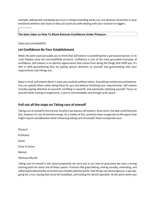 example, talking with somebody you trust or doing unwinding works out, are absolute necessities in your
emotional wellness tool stash as they can assist you with dealing with your reaction to triggers.
The best video on How To Show Extreme Confidence Under Pressure
https://uii.io/mklytb5E9
Let Confidence Be Your Establishment
While the web could persuade you to think that self esteem is something like a persuasive banner, in its
most flawless (and non-commodified) structure, confidence is one of the most grounded mainstays of
confidence. Self esteem is an identity appreciation that comes from doing the things that fulfill you. It's
tied in with guaranteeing bliss by paying special attention to yourself and guaranteeing that your
requirements start things out.
Keep in mind: self esteem doesn't mean you could do without others. Everything revolves around balance.
You can uphold others while being there for you and without forfeiting your requirements. Self esteem
includes paying attention to yourself, confiding in yourself, and eventually satisfying yourself. Focus on
yourself while making arrangements, it you're commendable and enough to be aware.
Pull out all the stops on Taking care of oneself
Taking care of oneself is the manner by which we express self esteem. Once more, the web could illustrate
this, however it's not all harmful energy. As a matter of fact, scientists have recognized six life spaces that
might require consideration while rehearsing taking care of oneself; these incorporate your:
Physical
Proficient
Social
Close to home
Mental
Otherworldly life
Taking care of oneself is the sound propensity we carry out in our lives to guarantee we have a strong
starting point for every one of these spaces. Practices like good dieting, resting soundly, unwinding, and
reflecting fundamentally increment your healthy identity worth. Vast things can encourage you: a spa day,
going for a run, having that scone for breakfast, and visiting the dental specialist. At the point when you
 