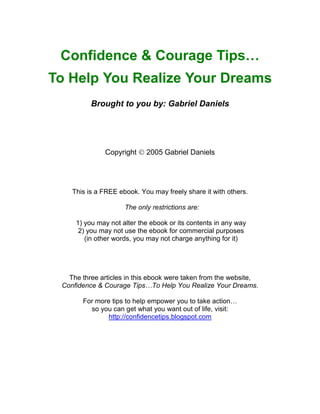 Confidence & Courage Tips…
To Help You Realize Your Dreams
          Brought to you by: Gabriel Daniels




              Copyright  2005 Gabriel Daniels




    This is a FREE ebook. You may freely share it with others.

                     The only restrictions are:

     1) you may not alter the ebook or its contents in any way
      2) you may not use the ebook for commercial purposes
        (in other words, you may not charge anything for it)




   The three articles in this ebook were taken from the website,
 Confidence & Courage Tips…To Help You Realize Your Dreams.

       For more tips to help empower you to take action…
         so you can get what you want out of life, visit:
               http://confidencetips.blogspot.com
 