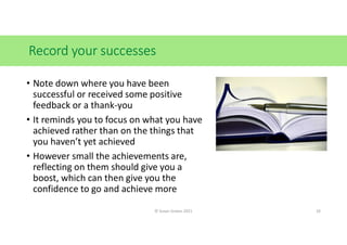 Record your successes
• Note down where you have been
successful or received some positive
feedback or a thank-you
• It reminds you to focus on what you have
achieved rather than on the things that
you haven’t yet achieved
• However small the achievements are,
reflecting on them should give you a
boost, which can then give you the
confidence to go and achieve more
© Susan Graves 2021 10
 