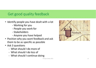 Get good quality feedback
• Identify people you have dealt with a lot
- Working for you
- People you work for
- Stakeholders
- Anyone you have helped
• Position why you want feedback and ask
them to be as specific as possible
• Ask 3 questions
- What should I do more of
- What should I do less of
- What should I continue doing
© Susan Graves 2021 12
 