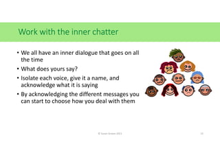 Work with the inner chatter
• We all have an inner dialogue that goes on all
the time
• What does yours say?
• Isolate each voice, give it a name, and
acknowledge what it is saying
• By acknowledging the different messages you
can start to choose how you deal with them
© Susan Graves 2021 13
 