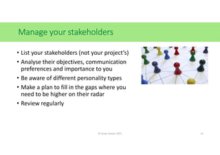Manage your stakeholders
• List your stakeholders (not your project’s)
• Analyse their objectives, communication
preferences and importance to you
• Be aware of different personality types
• Make a plan to fill in the gaps where you
need to be higher on their radar
• Review regularly
© Susan Graves 2021 14
 
