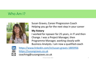 Who Am I?
© Susan Graves 2021 3
Susan Graves, Career Progression Coach
Helping you go for the next step in your career
My history
I worked for npower for 25 years, in IT and then
Change. I was a Project Manager, then
Programme Manager, working closely with
Business Analysts. I am now a qualified coach
https://www.linkedin.com/in/susan-graves-1805956
https://susangraves.co.uk
coaching@susangraves.co.uk
 