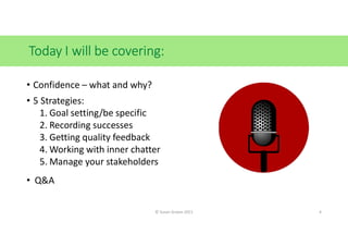 Today I will be covering:
• Confidence – what and why?
• 5 Strategies:
1. Goal setting/be specific
2. Recording successes
3. Getting quality feedback
4. Working with inner chatter
5. Manage your stakeholders
• Q&A
© Susan Graves 2021 4
 