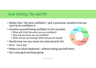 Goal Setting / Be specific
• Rather than “be more confident”, pick a particular situation that you
want to be confident in
• Visualise yourself being confident in this situation
• What will it feel like when you are confident?
• How will you know you are confident
• What will you be hearing? What will you be saying?
• Decide how can you move one step towards this
• Do it - try it out
• Reflect on what happened – without doing yourself down
• Set a new goal and keep going
Visualise
Decide
Do
Reflect
© Susan Graves 2021 9
 