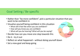 Goal Setting / Be specific
• Rather than “be more confident”, pick a particular situation that you
want to be confident in...