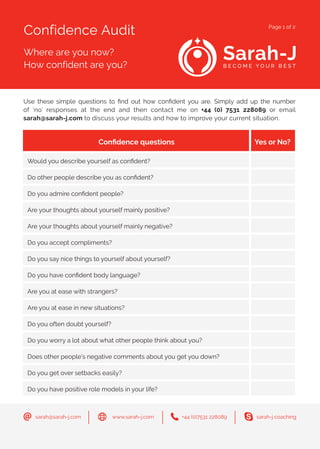 Confidence Audit
Where are you now?
How confident are you?
Page 1 of 2
+44 (0)7531 228089sarah@sarah-j.com sarah-j coachingwww.sarah-j.com
Use these simple questions to find out how confident you are. Simply add up the number
of ‘no’ responses at the end and then contact me on +44 (0) 7531 228089 or email
sarah@sarah-j.com to discuss your results and how to improve your current situation.
Confidence questions Yes or No?
Would you describe yourself as confident?
Do other people describe you as confident?
Do you admire confident people?
Are your thoughts about yourself mainly positive?
Are your thoughts about yourself mainly negative?
Do you accept compliments?
Do you say nice things to yourself about yourself?
Do you have confident body language?
Are you at ease with strangers?
Are you at ease in new situations?
Do you often doubt yourself?
Do you worry a lot about what other people think about you?
Does other people’s negative comments about you get you down?
Do you get over setbacks easily?
Do you have positive role models in your life?
 