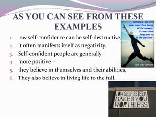 AS YOU CAN SEE FROM THESE
EXAMPLES
1. low self-confidence can be self-destructive,
2. It often manifests itself as negativity.
3. Self-confident people are generally
4. more positive –
5. they believe in themselves and their abilities,
6. They also believe in living life to the full.
 