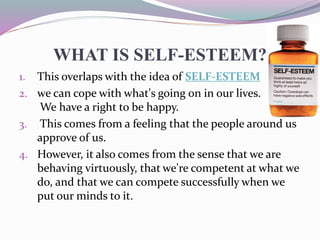WHAT IS SELF-ESTEEM?
1. This overlaps with the idea of SELF-ESTEEM ,
2. we can cope with what's going on in our lives.
We have a right to be happy.
3. This comes from a feeling that the people around us
approve of us.
4. However, it also comes from the sense that we are
behaving virtuously, that we're competent at what we
do, and that we can compete successfully when we
put our minds to it.
 